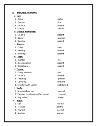 ix. MOUTH & THRROAT:
a) Lips:
1. Colour :pallor
2. Texture :dry
3. Lesion’s :absent
4. Crack’s :absent
b) Mucous membrane :
1. Lesion’s :absent
2. Odour :present
3. Bleeding :absent
c) Gingiva:
1. Colour :pale
2. Swelling :absent
3. Bleeding :absent
d) Teeth:
1. Number :no
2. Discolouration :absent
3. Dental caries :absent
e) Tongue:
1. Freely movable :yes
2. Lesion’s :absent
3. Fissuring :present
4. Colouring :present
5. Interferewith speech :not started
f) Uvula:
1. Normal/abnormal :normal
2. Palatine tonsils normal/abnormal :normal
3. Gag reflex :absent
x. Neck:
1. Size :normal
2. Trachea :central
3. Thyroid :normal
4. Nodules :present
 