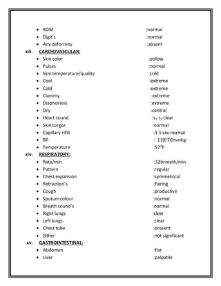  ROM :normal
 Digit’s :normal
 Any deformity :absent
xiii. CARDIOVASCULAR:
 Skin color :yellow
 Pulses :normal
 Skin temperature/quality :cold
 Cool :extreme
 Cold :extreme
 Clammy : extreme
 Diaphoresis :extreme
 Dry :central
 Heart sound :s1-s2 clear
 Skin turgor :normal
 Capillary rifill :3-5 sec normal
 BP : 110/70mmhg
 Temperature :970
F
xiv. RESPIRATORY:
 Rate/min :32brreath/min
 Pattern :regular
 Chest expansion :symmetrical
 Retraction’s :flaring
 Cough :productive
 Sputumcolour :normal
 Breath sound’s :normal
 Right lungs :clear
 Left lungs :clear
 Chest tube :present
 Other :not significant
xv. GASTROINTESTINAL:
 Abdomen :flat
 Liver :palpable
 