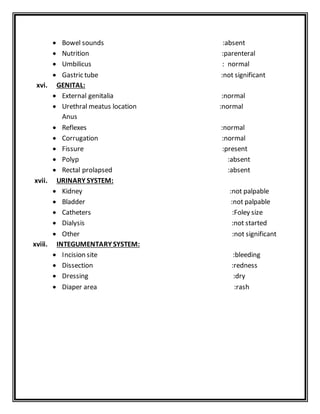  Bowel sounds :absent
 Nutrition :parenteral
 Umbilicus : normal
 Gastric tube :not significant
xvi. GENITAL:
 External genitalia :normal
 Urethral meatus location :normal
Anus
 Reflexes :normal
 Corrugation :normal
 Fissure :present
 Polyp :absent
 Rectal prolapsed :absent
xvii. URINARY SYSTEM:
 Kidney :not palpable
 Bladder :not palpable
 Catheters :Foley size
 Dialysis :not started
 Other :not significant
xviii. INTEGUMENTARY SYSTEM:
 Incision site :bleeding
 Dissection :redness
 Dressing :dry
 Diaper area :rash
 