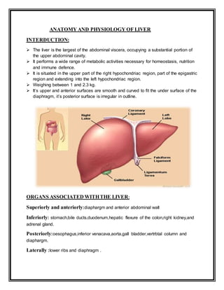 ANATOMY AND PHYSIOLOGY OF LIVER
INTERDUCTION:
 The liver is the largest of the abdominal viscera, occupying a substantial portion of
the upper abdominal cavity.
 It performs a wide range of metabolic activities necessary for homeostasis, nutrition
and immune defence.
 It is situated in the upper part of the right hypochondriac region, part of the epigastric
region and extending into the left hypochondriac region.
 Weighing between 1 and 2.3 kg.
 It’s upper and anterior surfaces are smooth and curved to fit the under surface of the
diaphragm, it’s posterior surface is irregular in outline.
ORGANS ASSOCIATED WITHTHE LIVER:
Superiorly and anteriorly:diaphargm and anterior abdominal wall
Inferiorly: stomach,bile ducts,duodenum,hepatic flexure of the colon,right kidney,and
adrenal gland.
Posteriorly:oesophagus,inferior venacava,aorta,gall bladder,vertrbtal column and
diaphargm.
Laterally :lower ribs and diaphragm .
 