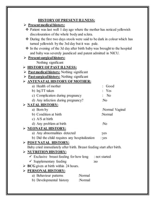 HISTORY OF PRESENT ILLNESS:
 Presentmedical history:
 Patient was last well 1 day ago where the mother has noticed yellowish
discolouration of the whole bodyand sclera.
 During the first two days stools were said to be dark in colour which has
turned yellowish by the 3rd day but it was pale.
 In the evening of the 3d day after birth baby was brought to the hospital
and baby was severely jaundiced and patent admitted in NICU.
 Presentsurgical history:
Nothing significant
 HISTORY OF PAST ILLNESS:
 Pastmedical history: Nothing significant
 Pastsurgicalhistory: Nothing significant
 ANTENATAL HISTORY OF MOTHER:
a) Health of mother : Good
b) Inj.TT taken : Yes
c) Complication during pregnancy : No
d) Any infection during pregnancy? :No
 NATAL HISTORY:
a) Born by :Normal Vaginal
b) Condition at birth :Normal
c) A/S at birth
d) Any problem at birth :No
 NEONATAL HISTORY:
a) Any abnormalities detected :yes
b) Did the child requires any hospitalization : yes
 POST NATAL HISTORY:
Baby cried immediately after birth. Breast feeding start after birth.
 NUTRITION HISTORY:
 Exclusive breast feeding for how long : not started
 Supplementary feeding :no
 BCG given at birth within 24 hours.
 PERSONALHISTORY:
a) Behaviour patterns :Normal
b) Developmental history :Normal
 