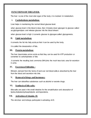 FUNCTIONS OF THE LIVER:
The liver is one of the most vital organ of the body .it is involved im metabolism.
I. Carbohydrate metabolism:
Liver helps in maintaining the normal blood glucose level.
when glucose level in the blood is less ,then it breaks down glycogen to glucose called
as glycogenolysis and release glucose into the blood stream.
when glucose level is high ,it converts glucose to glycogen,called glycogenesis.
II. Lipid metabolism:
it converts the fat into fatty acids,so that it can be used by the body.
it is called the desaturation of fats.
III. Protein metabolism:
The liver deaminates amino acids so that they can be used for ATP production or
converted to carbohydrates or fats
.it converts the resulting toxic ammonia (NH3)into the much less toxic urea for excretion
in urine.
IV. Excretonof bilirubin :
Bilirubin ,derived from the heme of worn-out red blood cells,is absorbed by the liver
from the blood and secretion into bile.
V. Removalof drugs and hormones:
The liver can detoxifies substances such as alcohol or excrete drugs.
VI. Synthesis of bile salts:
Bile salts are used n the small intestine for the emulsification and absorption of
lipids,cholesterol,phospholipids and lipiproteins.
VII. Activation of vitamin- D:
The skin,liver and kidneys participate in activating vit-D.
 