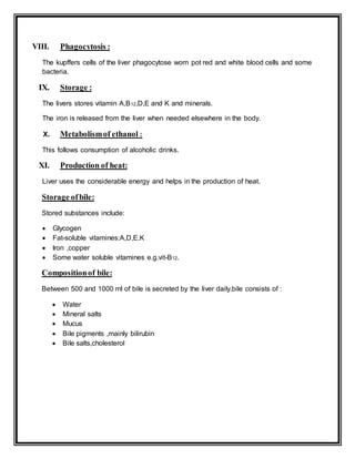 VIII. Phagocytosis :
The kupffers cells of the liver phagocytose worn pot red and white blood cells and some
bacteria.
IX. Storage :
The livers stores vitamin A,B12,D,E and K and minerals.
The iron is released from the liver when needed elsewhere in the body.
X. Metabolismof ethanol :
This follows consumption of alcoholic drinks.
XI. Production of heat:
Liver uses the considerable energy and helps in the production of heat.
Storage ofbile:
Stored substances include:
 Glycogen
 Fat-soluble vitamines:A,D,E,K
 Iron ,copper
 Some water soluble vitamines e.g.vit-B12.
Compositionof bile:
Between 500 and 1000 ml of bile is secreted by the liver daily.bile consists of :
 Water
 Mineral salts
 Mucus
 Bile pigments ,mainly bilirubin
 Bile salts,cholesterol
 