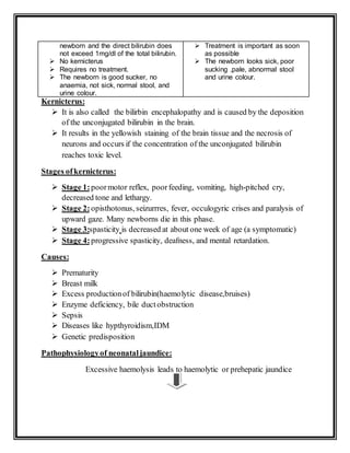 newborn and the direct bilirubin does
not exceed 1mg/dl of the total bilirubin.
 No kernicterus
 Requires no treatment.
 The newborn is good sucker, no
anaemia, not sick, normal stool, and
urine colour.
 Treatment is important as soon
as possible
 The newborn looks sick, poor
sucking ,pale, abnormal stool
and urine colour.
Kernicterus:
 It is also called the bilirbin encephalopathy and is caused by the deposition
of the unconjugated bilirubin in the brain.
 It results in the yellowish staining of the brain tissue and the necrosis of
neurons and occurs if the concentration of the unconjugated bilirubin
reaches toxic level.
Stages ofkernicterus:
 Stage 1:poormotor reflex, poorfeeding, vomiting, high-pitched cry,
decreased tone and lethargy.
 Stage 2:opisthotonus, seizurrres, fever, occulogyric crises and paralysis of
upward gaze. Many newborns die in this phase.
 Stage 3:spasticity is decreased at about one week of age (a symptomatic)
 Stage 4:progressive spasticity, deafness, and mental retardation.
Causes:
 Prematurity
 Breast milk
 Excess productionof bilirubin(haemolytic disease,bruises)
 Enzyme deficiency, bile ductobstruction
 Sepsis
 Diseases like hypthyroidism,IDM
 Genetic predisposition
Pathophysiologyof neonataljaundice:
Excessive haemolysis leads to haemolytic or prehepatic jaundice
 