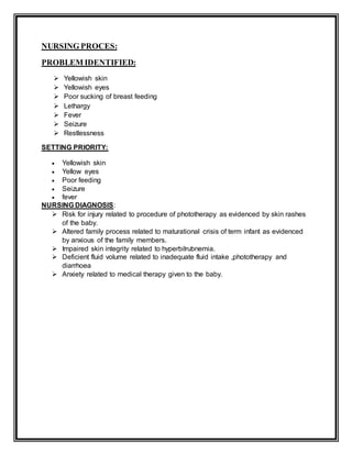 NURSING PROCES:
PROBLEM IDENTIFIED:
 Yellowish skin
 Yellowish eyes
 Poor sucking of breast feeding
 Lethargy
 Fever
 Seizure
 Restlessness
SETTING PRIORITY:
 Yellowish skin
 Yellow eyes
 Poor feeding
 Seizure
 fever
NURSING DIAGNOSIS:
 Risk for injury related to procedure of phototherapy as evidenced by skin rashes
of the baby.
 Altered family process related to maturational crisis of term infant as evidenced
by anxious of the family members.
 Impaired skin integrity related to hyperbilrubnemia.
 Deficient fluid volume related to inadequate fluid intake ,phototherapy and
diarrhoea
 Anxiety related to medical therapy given to the baby.
 