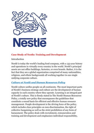 Case Study of Nestle: Training and Development<br />Introduction<br />Nestlé is today the world’s leading food company, with a 135-year history and operations in virtually every country in the world. Nestlé’s principal assets are not office buildings, factories, or even brands. Rather, it is the fact that they are a global organization comprised of many nationalities, religions, and ethnic backgrounds all working together in one single unifying corporate culture.<br />Culture at Nestlé and Human Resources Policy<br />Nestlé culture unifies people on all continents. The most important parts of Nestlé’s business strategy and culture are the development of human capacity in each country where they operate. Learning is an integral part of Nestlé’s culture. This is firmly stated in The Nestlé Human Resources Policy, a totally new policy that encompasses the guidelines that constitute a sound basis for efficient and effective human resource management. People development is the driving force of the policy, which includes clear principles on non-discrimination, the right of collective bargaining as well as the strict prohibition of any form of harassment. The policy deals with recruitment, remuneration and training and development and emphasizes individual responsibility, strong leadership and a commitment to life-long learning as required characteristics for Nestlé managers.<br />Training Programs at Nestlé<br />The willingness to learn is therefore an essential condition to be employed by Nestlé. First and foremost, training is done on-the-job. Guiding and coaching is part of the responsibility of each manager and is crucial to make each one progress in his/her position. Formal training programs are generally purpose-oriented and designed to improve relevant skills and competencies. Therefore they are proposed in the framework of individual development programs and not as a reward.<br />Literacy Training<br />Most of Nestlé’s people development programs assume a good basic education on the part of employees. However, in a number of countries, we have decided to offer employees the opportunity to upgrade their essential literacy skills. A number of Nestlé companies have therefore set up special programs for those who, for one reason or another, missed a large part of their elementary schooling.<br />These programs are especially important as they introduce increasingly sophisticated production techniques into each country where they operate. As the level of technology in Nestlé factories has steadily risen, the need for training has increased at all levels. Much of this is on-the-job training to develop the specific skills to operate more advanced equipment. But it’s not only new technical abilities that are required.  It’s sometimes new working practices. For example, more flexibility and more independence among work teams are sometimes needed if equipment is to operate at maximum efficiency. “Sometimes we have debates in class and we are afraid to stand up. But our facilitators tell us to stand up because one day we might be in the parliament!” (Maria Modiba, Production line worker, Babelegi factory, Nestlé South Africa).<br />Nestlé Apprenticeship Program<br />Apprenticeship programs have been an essential part of Nestlé training where the young trainees spent three days a week at work and two at school. Positive results observed but some of these soon ran into a problem. At the end of training, many students were hired away by other companies which provided no training of their own. “My two elder brothers worked here before me. Like them, for me the Nestlé Apprenticeship Program in Nigeria will not be the end of my training but it will provide me with the right base for further advancement. We should have more apprentices here as we are trained so well!” (John Edobor Eghoghon, Apprentice Mechanic, Agbara Factory, Nestlé Nigeria) “It’s not only a matter of learning bakery; we also learn about microbiology, finance, budgeting, costs, sales, how to treat the customer, and so on. That is the reason I think that this is really something that is going to give meaning to my life. It will be very useful for everything.” (Jair Andrés Santa, Apprentice Baker, La Rosa Factory Dosquebradas, Nestlé Columbia).<br />Local Training<br />Two-thirds of all Nestlé employees work in factories, most of which organize continuous training to meet their specific needs. In addition, a number of Nestlé operating companies run their own residential training centers. The result is that local training is the largest component of Nestlé’s people development activities worldwide and a substantial majority of the company’s 240000 employees receive training every year. Ensuring appropriate and continuous training is an official part of every manager’s responsibilities and, in many cases; the manager is personally involved in the teaching. For this reason, part of the training structure in every company is focused on developing managers’ own coaching skills. Additional courses are held outside the factory when required, generally in connection with the operation of new technology.<br />The variety of programs is very extensive. They start with continuation training for ex-apprentices who have the potential to become supervisors or section leaders, and continue through several levels of technical, electrical and maintenance engineering as well as IT management. The degree to which factories develop “home-grown” specialists varies considerably, reflecting the availability of trained people on the job market in each country. On-the-job training is also a key element of career development in commercial and administrative positions. Here too, most courses are delivered in-house by Nestlé trainers but, as the level rises, collaboration with external institutes increases. “As part of the Young Managers’ Training Program I was sent to a different part of the country and began by selling small portions of our Maggi bouillon cubes to the street stalls, the ‘sari sari’ stores, in my country. Even though most of my main key accounts are now supermarkets, this early exposure were an invaluable learning experience and will help me all my life.” (Diane Jennifer Zabala, Key Account Specialist, Sales, Nestle Philippines). “Through its education and training program, Nestlé manifests its belief that people are the most important asset. In my case, I was fortunate to participate in Nestlé’s Young Managers Program at the start of my Nestlé career, in 1967. This foundation has sustained me all these years up to my present position of CEO of one of the top 12 Nestlé companies in the world.” (Juan Santos, CEO, Nestlé Philippines)<br />Virtually every national Nestlé company organizes management-training courses for new employees with High school or university qualifications. But their approaches vary considerably. In Japan, for example, they consist of a series of short courses typically lasting three days each. Subjects include human assessment skills, leadership and strategy as well as courses for new supervisors and new key staff. In Mexico, Nestlé set up a national training center in 1965. In addition to those following regular training programs, some 100 people follow programs for young managers there every year. These are based on a series of modules that allows tailored courses to be offered to each participant. Nestlé Pakistan runs 12-month programs for management trainees in sales and marketing, finance and human resources, as well as in milk collection and agricultural services. These involve periods of fieldwork, not only to develop a broad range of skills but also to introduce new employees to company organization and systems. The scope of local training is expanding. The growing familiarity with information technology has enabled “distance learning” to become a valuable resource, and many Nestlé companies have appointed corporate training assistants in this area. It has the great advantage of allowing students to select courses that meet their individual needs and do the work at their own pace, at convenient times. In Singapore, to quote just one example, staff is given financial help to take evening courses in job-related subjects. Fees and expenses are reimbursed for successfully following courses leading to a trade certificate, a high school diploma, university entrance qualifications, and a bachelor’s degree.<br />International Training<br />Nestlé’s success in growing local companies in each country has been highly influenced by the functioning of its international Training Centre, located near our company’s corporate headquarters in Switzerland. For over 30 years, the Rive-Reine International Training Centre has brought together managers from around the world to learn from senior Nestlé managers and from each other.Country managers decide who attends which course, although there is central screening for qualifications, and classes are carefully composed to include people with a range of geographic and functional backgrounds. Typically a class contains 15–20 nationalities. The Centre delivers some 70 courses, attended by about 1700 managers each year from over 80 countries. All course leaders are Nestlé managers with many years of experience in a range of countries. Only 25% of the teaching is done by outside professionals, as the primary faculty is the Nestlé senior management. The programs can be broadly divided into two groups:<br />Management courses: these account for about 66% of all courses at Rive-Reine. The participants have typically been with the company for four to five years. The intention is to develop a real appreciation of Nestlé values and business approaches. These courses focus on internal activities.<br />Executive courses: these classes often contain people who have attended a management course five to ten years earlier. The focus is on developing the ability to represent Nestlé externally and to work with outsiders. It emphasizes industry analysis, often asking: “What would you do if you were a competitor?”<br />Conclusion<br />Nestlé’s overarching principle is that each employee should have the opportunity to develop to the maximum of his or her potential. Nestlé do this because they believe it pays off in the long run in their business results, and that sustainable long-term relationships with highly competent people and with the communities where they operate enhance their ability to make consistent profits. It is important to give people the opportunities for life-long learning as at Nestle that all employees are called upon to upgrade their skills in a fast-changing world. By offering opportunities to develop, they not only enrich themselves as a company, they also make themselves individually more autonomous, confident, and, in turn, more employable and open to new positions within the company. Enhancing this virtuous circle is the ultimate goal of their training efforts at many different levels through the thousands of training programs they run each year.<br />