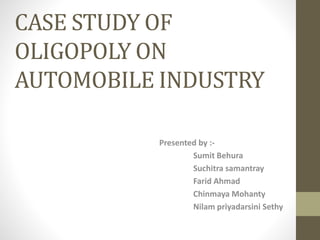 CASE STUDY OF
OLIGOPOLY ON
AUTOMOBILE INDUSTRY
Presented by :-
Sumit Behura
Suchitra samantray
Farid Ahmad
Chinmaya Mohanty
Nilam priyadarsini Sethy
 