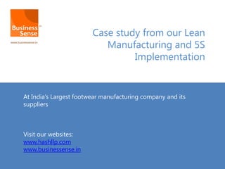 Case study from our Lean
Manufacturing and 5S
Implementation
At India’s Largest footwear manufacturing company and its
suppliers
Visit our websites:
www.hashllp.com
www.businessense.in
 