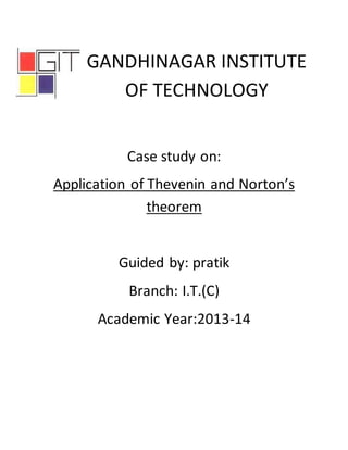 GANDHINAGAR INSTITUTE 
OF TECHNOLOGY 
Case study on: 
Application of Thevenin and Norton’s 
theorem 
Guided by: pratik 
Branch: I.T.(C) 
Academic Year:2013-14 
 