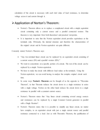 calculation of the circuit is necessary with each trial value of load resistance, to determine 
voltage across it and current through it. 
 Application of Norton’s Theorem: 
 Norton’s Theorem allows us to replace a complicated circuit with a simple equivalent 
circuit containing only a current source and a parallel connected resistor. This 
theorem is very important from both theoretical and practical viewpoints. 
 It is important to note that the Norton equivalent circuit provides equivalence at the 
terminals only. Obviously, the internal structure and therefore the characteristics of 
the original circuit and its Norton equivalent are quite different. 
Concisely stated, Norton’s Theorem says: 
 “Any two-terminal linear circuit can be replaced by an equivalent circuit consisting of 
a current source (IN) and a parallel resistor (RN).” 
 We want to concentrate on a specific portion of a circuit. The rest of the circuit can be 
replaced by a simple Norton equivalent. 
 We have to study the circuit with different load values at the terminals. Using the 
Norton equivalent, we can avoid having to analyze the complex original circuit each 
time. 
 In some ways Norton’s Theorem can be thought of as the opposite to “Thevenins 
Theorem”, in that Thevenin reduces his circuit down to a single resistance in series 
with a single voltage. Norton on the other hand reduces his circuit down to a single 
resistance in parallel with a constant current source. 
 Norton’s Theorem states that “Any linear circuit containing several energy sources 
and resistances can be replaced by a single Constant Current generator in parallel 
with a Single Resistor“. 
 Norton's Theorem states that it is possible to simplify any linear circuit, no matter 
how complex, to an equivalent circuit with just a single current source and parallel 
resistance connected to a load. Just as with Thevenin's Theorem, the qualification of 
 