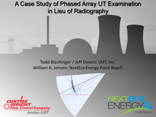 Todd Blechinger / Jeff Devers: LMT, Inc.
William A. Jensen: NextEra Energy Point Beach
A Case Study of Phased Array UT Examination
in Lieu of Radiography
 