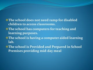 The school does not need ramp for disabled
children to access classrooms.
The school has computers for teaching and
learning purposes.
The school is having a computer aided learning
lab.
The school is Provided and Prepared in School
Premises providing mid-day meal
 