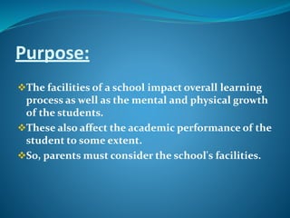 Purpose:
The facilities of a school impact overall learning
process as well as the mental and physical growth
of the students.
These also affect the academic performance of the
student to some extent.
So, parents must consider the school's facilities.
 