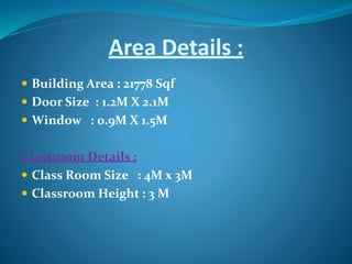 Area Details :
 Building Area : 21778 Sqf
 Door Size : 1.2M X 2.1M
 Window : 0.9M X 1.5M
Classroom Details :
 Class Room Size : 4M x 3M
 Classroom Height : 3 M
 
