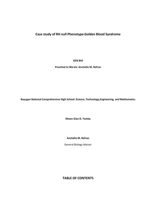 Case study of RH null Phenotype:Golden Blood Syndrome
GEN BIO
Presnted to Ma'am :Anchelie M. Refran
Bayugan National Comprehensive High School: Science, Technology,Engineering, and Mathematics
Xheen Gian D. Tamba
Anchelie M. Refran
General Biology Adviser
TABLE OF CONTENTS
 