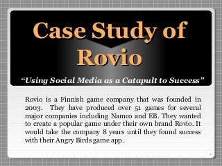 1
Case Study ofCase Study of
RovioRovio
“Using Social Media as a Catapult to Success”
Rovio is a Finnish game company that was founded in
2003. They have produced over 51 games for several
major companies including Namco and EB. They wanted
to create a popular game under their own brand Rovio. It
would take the company 8 years until they found success
with their Angry Birds game app.
 