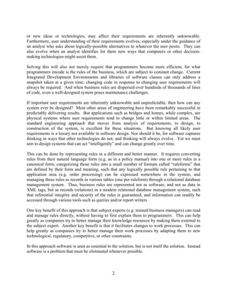 or new ideas or technologies, may affect their requirements are inherently unknowable.
Furthermore, user understanding of their requirements evolves, especially under the guidance of
an analyst who asks about logically-possible alternatives to whatever the user posits. They can
also evolve when an analyst identifies for them new ways that computers or other decision-
making technologies might assist them.

Solving this will also not merely require that programmers become more efficient, for what
programmers encode is the rules of the business, which are subject to constant change. Current
Integrated Development Environments and libraries of software classes can only address a
snapshot taken at a given time; changing code in response to changing user requirements will
always be required. And when business rules are dispersed over hundreds of thousands of lines
of code, even a well-designed system poses maintenance challenges.

If important user requirements are inherently unknowable and unpredictable, then how can any
system ever be designed? Most other areas of engineering have been remarkably successful in
predictably delivering results. But applications such as bridges and homes, while complex, are
physical systems where user requirements tend to change little or within limited areas. The
standard engineering approach that moves from analysis of requirements, to design, to
construction of the system, is excellent for these situations. But knowing all likely user
requirements is a luxury not available in software design. Nor should it be, for software captures
thinking in ways that other technologies do not, and thinking will always evolve. Yet we must
aim to design systems that can act “intelligently” and can change greatly over time.

This can be done by representing rules in a different and better manner. It requires converting
rules from their natural language form (e.g. as in a policy manual) into one or more rules in a
canonical form; categorizing those rules into a small number of formats called “ruleforms” that
are defined by their form and meaning, such that any logically possible rule pertaining to that
application area (e.g. order processing) can be expressed somewhere in the system; and
managing these rules as records in various tables (one per ruleform) through a relational database
management system. Thus, business rules are represented not as software, and not as data in
XML tags, but as records (relations) in a modern relational database management system, such
that referential integrity and security of the rules is guaranteed, and information can readily be
accessed through various tools such as queries and/or report writers.

One key benefit of this approach is that subject experts (e.g. trained business managers) can read
and manage rules directly, without having to first explain them to programmers. This can help
greatly as companies try to better manage their knowledge resources by making them external to
the subject expert. Another key benefit is that it facilitates changes to work processes. This can
help greatly as companies try to better manage their work processes by adapting them to new
technological, regulatory, competitive, or other constraints.

In this approach software is seen as essential to the solution, but is not itself the solution. Instead
software is a problem that must be eliminated whenever possible.



                                                  2
 