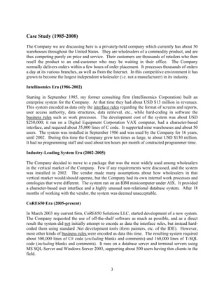 Case Study (1985-2008)
The Company we are discussing here is a privately-held company which currently has about 50
warehouses throughout the United States. They are wholesalers of a commodity product, and are
thus competing purely on price and service. Their customers are thousands of retailers who then
resell the product to an end-customer who may be waiting in their office. The Company
normally delivers orders within a few hours of order placement. It processes thousands of orders
a day at its various branches, as well as from the Internet. In this competitive environment it has
grown to become the largest independent wholesaler (i.e. not a manufacturer) in its industry.

Intellinomics Era (1986-2002)

Starting in September 1985, my former consulting firm (Intellinomics Corporation) built an
enterprise system for the Company. At that time they had about USD $13 million in revenues.
This system encoded as data only the interface rules regarding the format of screens and reports,
user access authority, data structures, data retrieval, etc., while hard-coding in software the
business rules such as work processes. The development cost of the system was about USD
$250,000; it ran on a Digital Equipment Corporation VAX computer, had a character-based
interface, and required about 35,000 lines of C code. It supported nine warehouses and about 50
users. The system was installed in September 1986 and was used by the Company for 16 years,
until 2002. During this time the Company grew ten times as large, to about USD $130 million.
It had no programming staff and used about ten hours per month of contracted programmer time.

Industry-Leading System Era (2002-2005)

The Company decided to move to a package that was the most widely used among wholesalers
in the vertical market of the Company. Few if any requirements were discussed, and the system
was installed in 2002. The vendor made many assumptions about how wholesalers in that
vertical market would/should operate, but the Company had its own internal work processes and
ontologies that were different. The system ran on an IBM minicomputer under AIX. It provided
a character-based user interface and a highly unusual non-relational database system. After 18
months of working with the vendor, the system was deemed unacceptable.

CoRE650 Era (2005-present)

In March 2003 my current firm, CoRE650 Solutions LLC, started development of a new system.
The Company requested the use of off-the-shelf software as much as possible, and as a direct
result the system did not initially attempt to encode as data the interface rules, but instead hard-
coded them using standard .Net development tools (form painters, etc. of the IDE). However,
most other kinds of business rules were encoded as data this time. The resulting system required
about 500,000 lines of C# code (excluding blanks and comments) and 160,000 lines of T-SQL
code (including blanks and comments). It runs on a database server and terminal servers using
MS SQL-Server and Windows Server 2003, supporting about 500 users having thin clients in the
field.


                                                 3
 