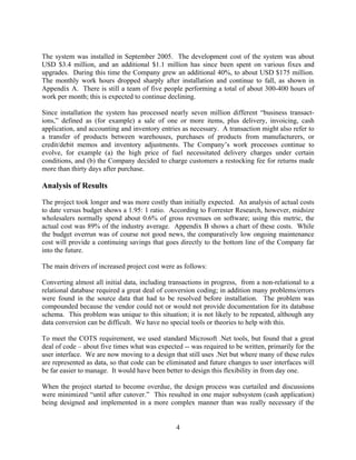 The system was installed in September 2005. The development cost of the system was about
USD $3.4 million, and an additional $1.1 million has since been spent on various fixes and
upgrades. During this time the Company grew an additional 40%, to about USD $175 million.
The monthly work hours dropped sharply after installation and continue to fall, as shown in
Appendix A. There is still a team of five people performing a total of about 300-400 hours of
work per month; this is expected to continue declining.

Since installation the system has processed nearly seven million different “business transact-
ions,” defined as (for example) a sale of one or more items, plus delivery, invoicing, cash
application, and accounting and inventory entries as necessary. A transaction might also refer to
a transfer of products between warehouses, purchases of products from manufacturers, or
credit/debit memos and inventory adjustments. The Company’s work processes continue to
evolve, for example (a) the high price of fuel necessitated delivery charges under certain
conditions, and (b) the Company decided to charge customers a restocking fee for returns made
more than thirty days after purchase.

Analysis of Results
The project took longer and was more costly than initially expected. An analysis of actual costs
to date versus budget shows a 1.95: 1 ratio. According to Forrester Research, however, midsize
wholesalers normally spend about 0.6% of gross revenues on software; using this metric, the
actual cost was 89% of the industry average. Appendix B shows a chart of these costs. While
the budget overrun was of course not good news, the comparatively low ongoing maintenance
cost will provide a continuing savings that goes directly to the bottom line of the Company far
into the future.

The main drivers of increased project cost were as follows:

Converting almost all initial data, including transactions in progress, from a non-relational to a
relational database required a great deal of conversion coding; in addition many problems/errors
were found in the source data that had to be resolved before installation. The problem was
compounded because the vendor could not or would not provide documentation for its database
schema. This problem was unique to this situation; it is not likely to be repeated, although any
data conversion can be difficult. We have no special tools or theories to help with this.

To meet the COTS requirement, we used standard Microsoft .Net tools, but found that a great
deal of code – about five times what was expected -- was required to be written, primarily for the
user interface. We are now moving to a design that still uses .Net but where many of these rules
are represented as data, so that code can be eliminated and future changes to user interfaces will
be far easier to manage. It would have been better to design this flexibility in from day one.

When the project started to become overdue, the design process was curtailed and discussions
were minimized “until after cutover.” This resulted in one major subsystem (cash application)
being designed and implemented in a more complex manner than was really necessary if the


                                                4
 