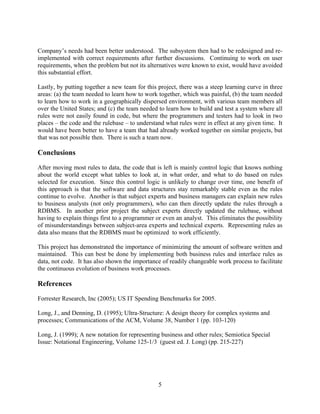 Company’s needs had been better understood. The subsystem then had to be redesigned and re-
implemented with correct requirements after further discussions. Continuing to work on user
requirements, when the problem but not its alternatives were known to exist, would have avoided
this substantial effort.

Lastly, by putting together a new team for this project, there was a steep learning curve in three
areas: (a) the team needed to learn how to work together, which was painful, (b) the team needed
to learn how to work in a geographically dispersed environment, with various team members all
over the United States; and (c) the team needed to learn how to build and test a system where all
rules were not easily found in code, but where the programmers and testers had to look in two
places – the code and the rulebase – to understand what rules were in effect at any given time. It
would have been better to have a team that had already worked together on similar projects, but
that was not possible then. There is such a team now.

Conclusions
After moving most rules to data, the code that is left is mainly control logic that knows nothing
about the world except what tables to look at, in what order, and what to do based on rules
selected for execution. Since this control logic is unlikely to change over time, one benefit of
this approach is that the software and data structures stay remarkably stable even as the rules
continue to evolve. Another is that subject experts and business managers can explain new rules
to business analysts (not only programmers), who can then directly update the rules through a
RDBMS. In another prior project the subject experts directly updated the rulebase, without
having to explain things first to a programmer or even an analyst. This eliminates the possibility
of misunderstandings between subject-area experts and technical experts. Representing rules as
data also means that the RDBMS must be optimized to work efficiently.

This project has demonstrated the importance of minimizing the amount of software written and
maintained. This can best be done by implementing both business rules and interface rules as
data, not code. It has also shown the importance of readily changeable work process to facilitate
the continuous evolution of business work processes.

References
Forrester Research, Inc (2005); US IT Spending Benchmarks for 2005.

Long, J., and Denning, D. (1995); Ultra-Structure: A design theory for complex systems and
processes; Communications of the ACM, Volume 38, Number 1 (pp. 103-120)

Long, J. (1999); A new notation for representing business and other rules; Semiotica Special
Issue: Notational Engineering, Volume 125-1/3 (guest ed. J. Long) (pp. 215-227)




                                                5
 