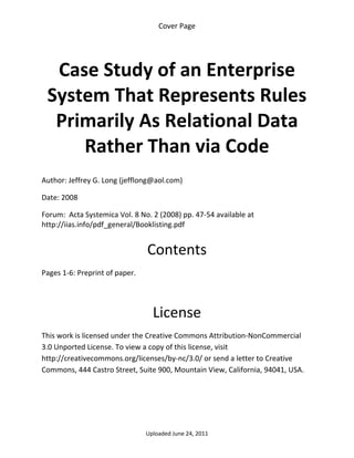 Cover Page 

 



     Case Study of an Enterprise 
    System That Represents Rules 
     Primarily As Relational Data 
        Rather Than via Code 
 

Author: Jeffrey G. Long (jefflong@aol.com) 

Date: 2008 

Forum:  Acta Systemica Vol. 8 No. 2 (2008) pp. 47‐54 available at 
http://iias.info/pdf_general/Booklisting.pdf 
 

                                 Contents 
Pages 1‐6: Preprint of paper. 

 


                                   License 
This work is licensed under the Creative Commons Attribution‐NonCommercial 
3.0 Unported License. To view a copy of this license, visit 
http://creativecommons.org/licenses/by‐nc/3.0/ or send a letter to Creative 
Commons, 444 Castro Street, Suite 900, Mountain View, California, 94041, USA. 




                                 Uploaded June 24, 2011 
 