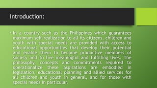 Introduction:
• In a country such as the Philippines which guarantees
maximum self-realization to all its citizens, children and
youth with special needs are provided with access to
educational opportunities that develop their potential
and enable them to become productive members of
society and to live meaningful and fulfilling lives. The
philosophy, concepts and commitments required to
operationalize these aspirations are embodied in
legislation, educational planning and allied services for
all children and youth in general, and for those with
special needs in particular.
 