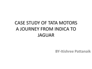 CASE STUDY OF TATA MOTORS
A JOURNEY FROM INDICA TO
JAGUAR
BY-Itishree Pattanaik
 