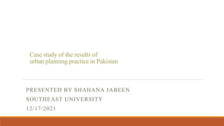 Case study of the results of
urban planning practice in Pakistan
PRESENTED BY SHAHANA JABEEN
SOUTHEAST UNIVERSITY
12/17/2021
 