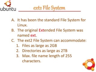 A. It has been the standard File System for
Linux.
B. The original Extended File System was
named ext.
C. The ext2 File System can accommodate:
1. Files as large as 2GB
2. Directories as large as 2TB
3. Max. file name length of 255
characters.
 