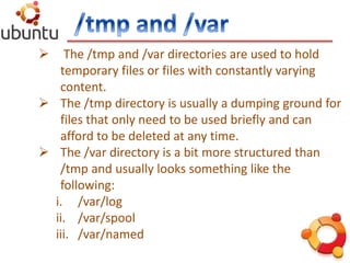  The /tmp and /var directories are used to hold
temporary files or files with constantly varying
content.
 The /tmp directory is usually a dumping ground for
files that only need to be used briefly and can
afford to be deleted at any time.
 The /var directory is a bit more structured than
/tmp and usually looks something like the
following:
i. /var/log
ii. /var/spool
iii. /var/named
 