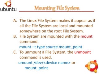 A. The Linux File System makes it appear as if
all the File System are local and mounted
somewhere on the root File System.
B. File System are mounted with the mount
command.
mount –t type source mount_point
C. To unmount a File System, the unmount
command is used.
umount /dev/<device name> or
mount_point
 