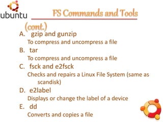 A. gzip and gunzip
To compress and uncompress a file
B. tar
To compress and uncompress a file
C. fsck and e2fsck
Checks and repairs a Linux File System (same as
scandisk)
D. e2label
Displays or change the label of a device
E. dd
Converts and copies a file
 
