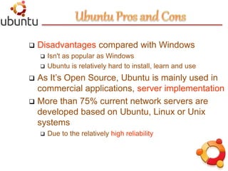 5
 Disadvantages compared with Windows
 Isn't as popular as Windows
 Ubuntu is relatively hard to install, learn and use
 As It’s Open Source, Ubuntu is mainly used in
commercial applications, server implementation
 More than 75% current network servers are
developed based on Ubuntu, Linux or Unix
systems
 Due to the relatively high reliability
 