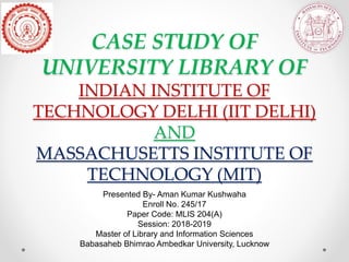 CASE STUDY OF
UNIVERSITY LIBRARY OF
INDIAN INSTITUTE OF
TECHNOLOGY DELHI (IIT DELHI)
AND
MASSACHUSETTS INSTITUTE OF
TECHNOLOGY (MIT)
Presented By- Aman Kumar Kushwaha
Enroll No. 245/17
Paper Code: MLIS 204(A)
Session: 2018-2019
Master of Library and Information Sciences
Babasaheb Bhimrao Ambedkar University, Lucknow
 