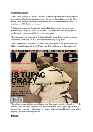 Background Details:

‘Vibe’ which launched in 1993 by Time, Inc. In partnership with super-producer Quincy
Jones, changed hands a number of times over the years before its last owners, the Wicks
Group which bought the publication and its Web site for a reported $35 million in 2006
experienced a 40% decline in ad pages.

Vibe is a music magazine founded and produced by Quincy Jones. The publication
predominantly features R&B and hip-hop artists. The magazines target demographic is
predominantly young, urban followers of hip-hop culture.

The magazine owned its success to featuring a broader range of interests than its closest
competitors The Source and XXL which focuses narrowly on rap music.

‘Vibe’ magazine was known for the creative direction of their covers, R&B singer Mary
J.Blige repeatedly made the cover of ‘Vibe’ and TLC also featured in their magazines




The colours are dark and dim and reflect the time the magazine was first released in 1993. It
features Tupac who is an old school artist and relates to rap. The layout is very different to
current times as nowadays Vibe appeals to a young, urban audience. The main image relates
to gangs, violence and being in prison.

Contents:
 