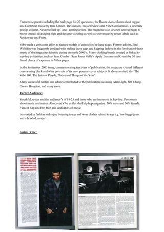 Featured segments including the back page list 20 questions , the Boom shots column about reggae
and Caribbean music by Ron Kenner , Revolutions music reviews and Vibe Confidential , a celebrity
gossip column. Next profiled up –and –coming artists. The magazine also devoted several pages to
photo spreads displaying high-end designer clothing as well as sportswear by urban labels such as
Rockawear and Fubu.

Vibe made a consistent effort to feature models of ethnicities in these pages. Former editors, Emil
Wilbikin was frequently credited with styling those ages and keeping fashion in the forefront of those
music of the magazines identity during the early 2000’s. Many clothing brands created or linked to
hip-hop celebrities, such as Sean Combs ‘ Sean Jones Nelly’s Apple Bottoms and G-unit by 50 cent
found plenty of exposure in Vibes pages.

In the September 2003 issue, commemorating ten years of publication, the magazine created different
covers using black and what portraits of its most popular cover subjects. It also contained the ‘The
Vibe 100: The Juiciest People, Places and Things of the Year’.

Many successful writers and editors contributed to the publication including Alan Light, Jeff Chang,
Dream Hampton, and many more.

Target Audience:

Youthful, urban and fun audience’s of 18-25 and those who are interested in hip-hop. Passionate
about music and artists. Also, sees Vibe as the ideal hip-hop magazine. 70% male and 30% female.
Fans of Rap and Hip-Hop and dedicators of music.

Interested in fashion and enjoy listening to rap and wear clothes related to rap e.g. low baggy jeans
and a hooded jumper.



Inside ‘Vibe’:
 