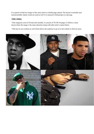 It is typical to find two images of the same artist in a double page spread. The layout is normally neat
and presentable. Quote words are used as well. It is unusual to find groups in a rap mag.

‘Vibe’ Today:

‘Vibe magazine costs £3.50 and sells monthly. It consists of 70-100 A4 pages. It follows a clear
layout where the image is the main attraction along with other artist’s names below.

‘Vibe has its own website as well which allows the audience to go on to the website to find out more.
 
