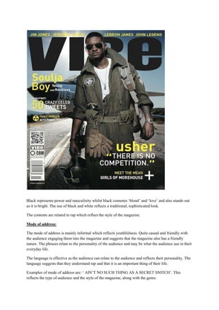 Black represents power and masculinity whilst black connotes ‘blood’ and ‘love’ and also stands out
as it is bright. The use of black and white reflects a traditional, sophisticated look.

The contents are related to rap which reflect the style of the magazine.

Mode of address:

The mode of address is mainly informal which reflects youthfulness. Quite casual and friendly with
the audience engaging them into the magazine and suggests that the magazine also has a friendly
nature. The phrases relate to the personality of the audience and may be what the audience use in their
everyday life.

The language is effective as the audience can relate to the audience and reflects their personality. The
language suggests that they understand rap and that it is an important thing of their life.

Examples of mode of address are: ‘ AIN’T NO SUCH THING AS A SECRET SNITCH’. This
reflects the type of audience and the style of the magazine, along with the genre.
 