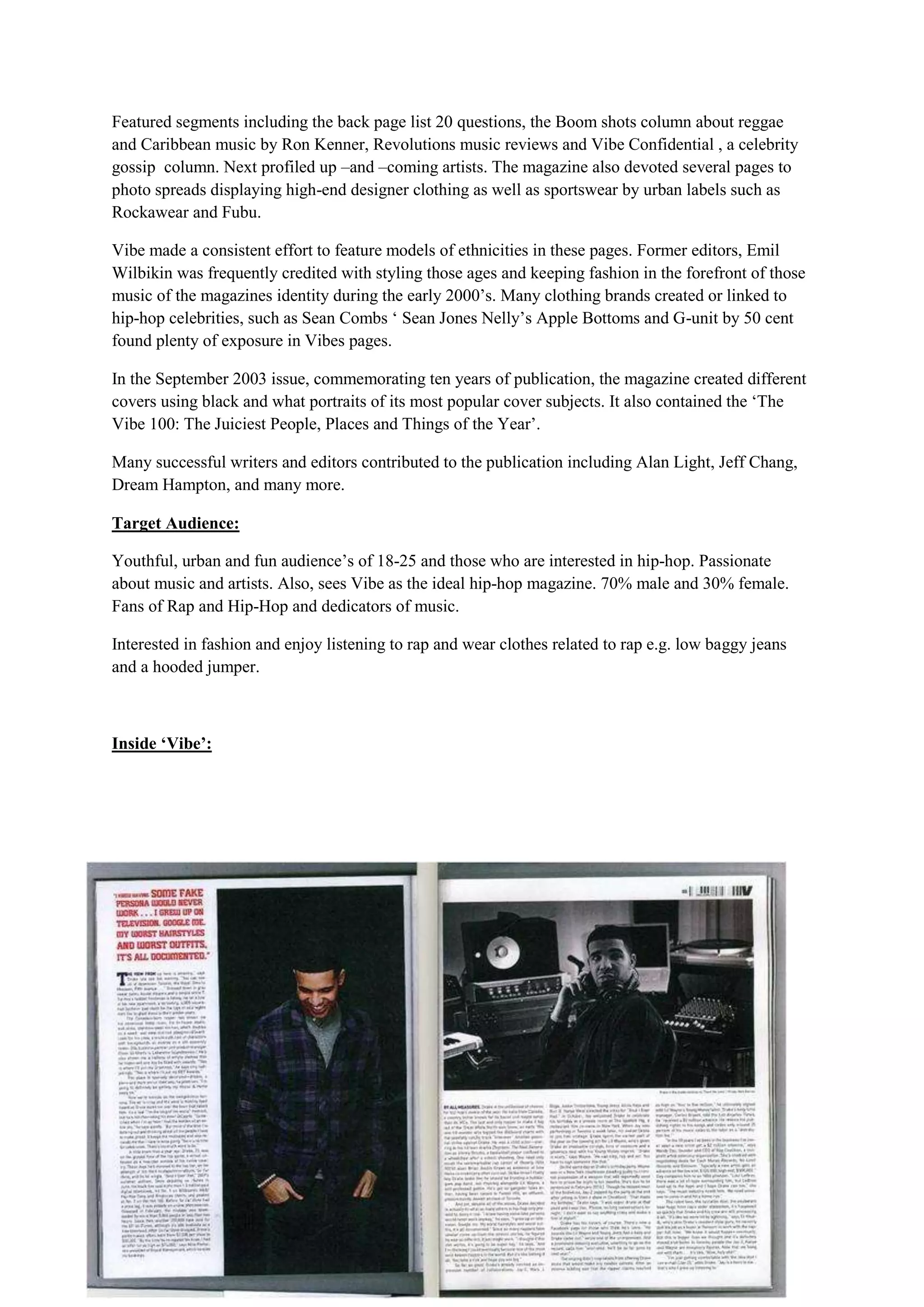 Featured segments including the back page list 20 questions, the Boom shots column about reggae
and Caribbean music by Ron Kenner, Revolutions music reviews and Vibe Confidential , a celebrity
gossip column. Next profiled up –and –coming artists. The magazine also devoted several pages to
photo spreads displaying high-end designer clothing as well as sportswear by urban labels such as
Rockawear and Fubu.

Vibe made a consistent effort to feature models of ethnicities in these pages. Former editors, Emil
Wilbikin was frequently credited with styling those ages and keeping fashion in the forefront of those
music of the magazines identity during the early 2000’s. Many clothing brands created or linked to
hip-hop celebrities, such as Sean Combs ‘ Sean Jones Nelly’s Apple Bottoms and G-unit by 50 cent
found plenty of exposure in Vibes pages.

In the September 2003 issue, commemorating ten years of publication, the magazine created different
covers using black and what portraits of its most popular cover subjects. It also contained the ‘The
Vibe 100: The Juiciest People, Places and Things of the Year’.

Many successful writers and editors contributed to the publication including Alan Light, Jeff Chang,
Dream Hampton, and many more.

Target Audience:

Youthful, urban and fun audience’s of 18-25 and those who are interested in hip-hop. Passionate
about music and artists. Also, sees Vibe as the ideal hip-hop magazine. 70% male and 30% female.
Fans of Rap and Hip-Hop and dedicators of music.

Interested in fashion and enjoy listening to rap and wear clothes related to rap e.g. low baggy jeans
and a hooded jumper.



Inside ‘Vibe’:
 