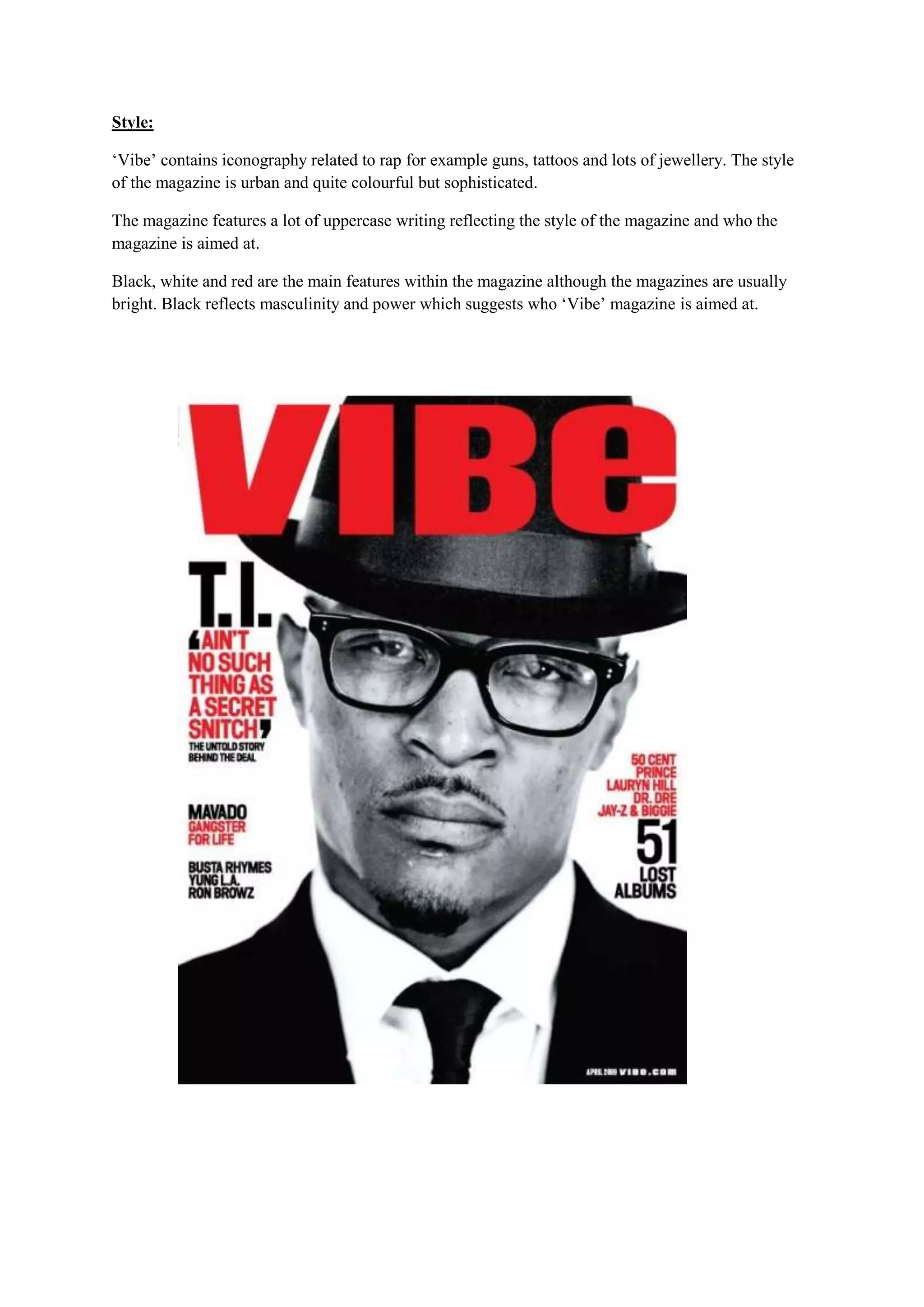 Style:

‘Vibe’ contains iconography related to rap for example guns, tattoos and lots of jewellery. The style
of the magazine is urban and quite colourful but sophisticated.

The magazine features a lot of uppercase writing reflecting the style of the magazine and who the
magazine is aimed at.

Black, white and red are the main features within the magazine although the magazines are usually
bright. Black reflects masculinity and power which suggests who ‘Vibe’ magazine is aimed at.
 