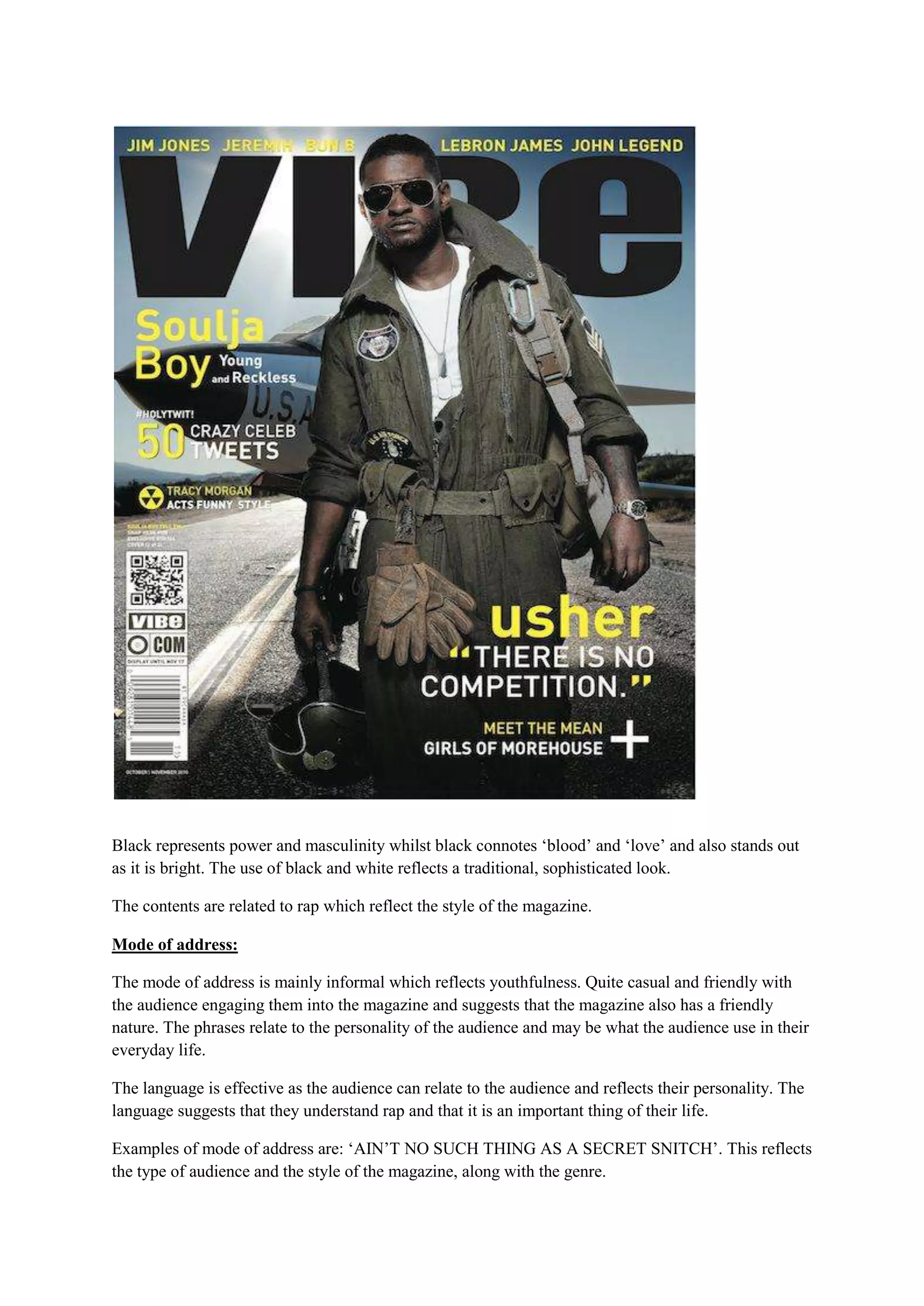 Black represents power and masculinity whilst black connotes ‘blood’ and ‘love’ and also stands out
as it is bright. The use of black and white reflects a traditional, sophisticated look.

The contents are related to rap which reflect the style of the magazine.

Mode of address:

The mode of address is mainly informal which reflects youthfulness. Quite casual and friendly with
the audience engaging them into the magazine and suggests that the magazine also has a friendly
nature. The phrases relate to the personality of the audience and may be what the audience use in their
everyday life.

The language is effective as the audience can relate to the audience and reflects their personality. The
language suggests that they understand rap and that it is an important thing of their life.

Examples of mode of address are: ‘AIN’T NO SUCH THING AS A SECRET SNITCH’. This reflects
the type of audience and the style of the magazine, along with the genre.
 