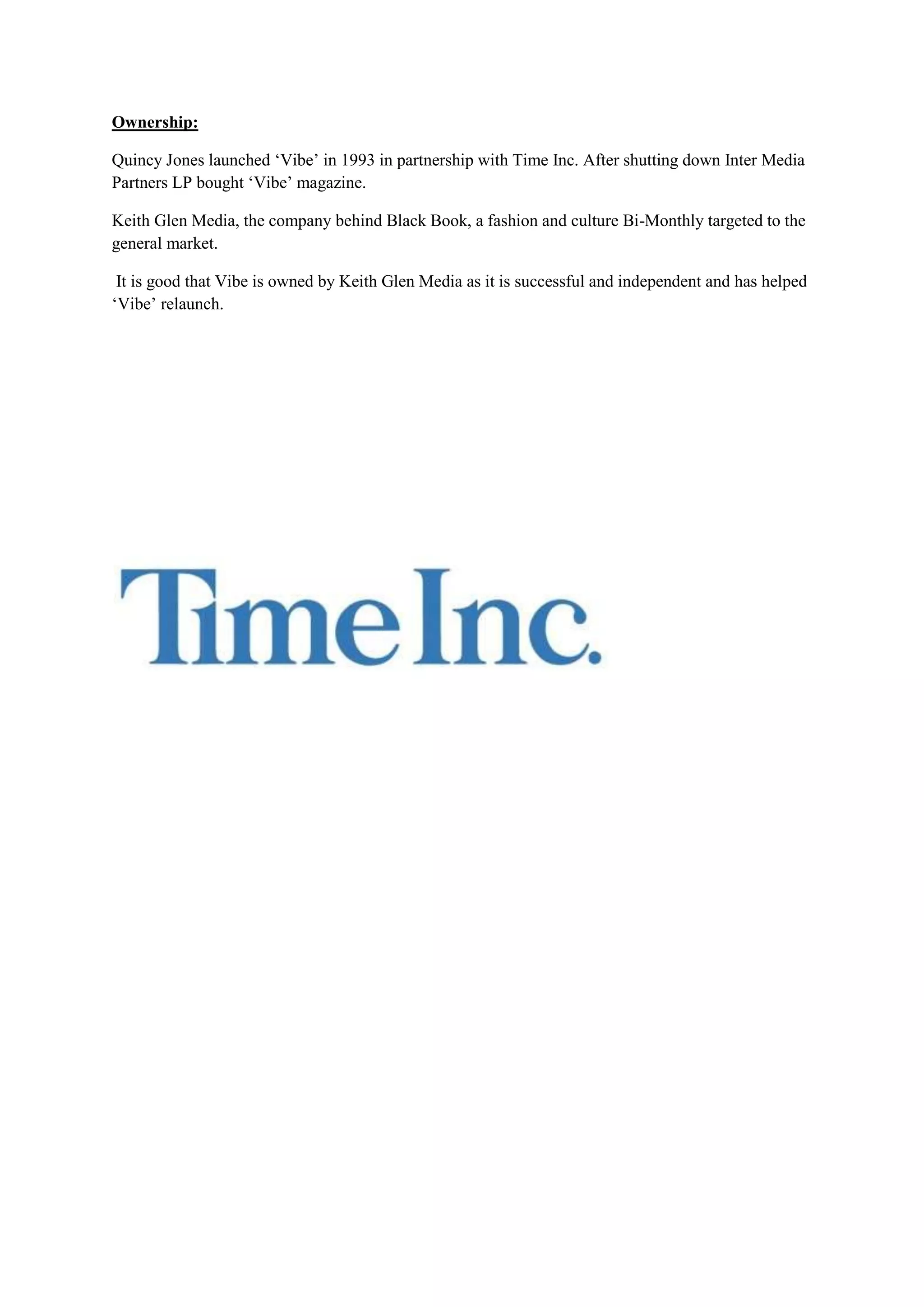 Ownership:

Quincy Jones launched ‘Vibe’ in 1993 in partnership with Time Inc. After shutting down Inter Media
Partners LP bought ‘Vibe’ magazine.

Keith Glen Media, the company behind Black Book, a fashion and culture Bi-Monthly targeted to the
general market.

 It is good that Vibe is owned by Keith Glen Media as it is successful and independent and has helped
‘Vibe’ relaunch.
 