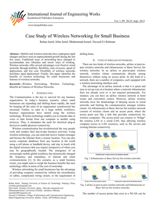 International Journal of Engineering Works 
Kambohwell Publishers Enterprise 
Vol. 1, PP. 20-25, Sept. 2014 
www.kwpublisher.com 
Case Study of Wireless Networking for Small Business 
Rehan Jamil, Irfan Jamil, Muhammad Ismail, Naveed Ur Rehman 
Abstract—Mobile and wireless networks have undergone rapid changes and have seen an unprecedented growth during the last few years. Traditional ways of networking have changed to accommodate new lifestyles and newer ways of working. Wireless networks offer several advantages over fixed or wired networks through mobility, flexibility, ease of access, speed of deployment, and low cost. Flexibility of wireless networks facilitates rapid deployment. Finally, this paper identifies the benefits of wireless technology for small businesses and features of wireless networks. 
Keywords—Wireless Networking, Wireless Technology, Benefits & Features of Wireless Networks. 
I. INTRODUCTION 
The Communication is the key to survival for any business organization. In today’s business scenario, where small businesses are expanding and shifting bases rapidly, the need for keeping all the units of an organization synchronized has increased. Further, to cater to a large mobile workforce, business organizations have started using the wireless technology. Wireless technology enables you to transfer data in voice or data format from one computer to another using airwaves. Thus, it eliminates the need for electrical plug-in devices to enable physical connectivity. 
Wireless communication has revolutionized the way people work and conduct their day-to-day business activities. Using wireless technology, you can send and receive instant messages and browse the Internet from a remote location. You can also access corporate databases from any location in the world using a cell phone or handheld device, and stay in touch with the digital resources that you require irrespective of where you may be geographically located. The emergence of an increasingly mobile global workforce has dynamically changed the frequency and immediacy of internal and client communications [1]. In this scenario, as a small business owner, you might want to weigh the business benefits that new technology offers in terms of the cost of ownership. 
Wireless networking for small businesses has the advantage of providing computer connectivity without the encumbrance of cables, complicated wiring closets, or the requirement of drilling holes. 
II. TYPES OF WIRELESS NETWORKING 
There are two kinds of wireless networks, ad-hoc or peer-to- peer wireless networks and infrastructure or Basic Service Set wireless networks. In an ad-hoc or peer-to-peer wireless network, wireless clients communicate directly among themselves without using an access point. In this kind of a network, there are a number of computers, each equipped with a wireless networking interface card. 
The advantage of an ad-hoc network is that it is quick and easy to set up even at a location where a network infrastructure does not already exist or is not required permanently. For instance, you can have an ad-hoc wireless network in hotel rooms and convention centers. However, ad-hoc wireless networks have the disadvantage of denying access to wired networks and limiting the communication amongst wireless clients. An infrastructure or Basic Service Set wireless network consists of wireless clients and an access point, where the access point acts like a hub that provides connectivity for wireless computers. The access point can connect or "bridge" the wireless LAN to a wired LAN, thus allowing wireless computer access to LAN resources, such as file servers and existing Internet connectivity. 
Fig. 1 Infrastructure or Basic Service Set wireless networks 
Fig. 2 ad-hoc or peer-to-peer wireless networks and Infrastructure or Basic Service Set wireless networks 
The number of access points that exist in a WLAN can be 
Rehan Jamil: Nanjing University of Science & Technology, Nanjing, China, ch.rehan.jamil@gmail.com 
Irfan Jamil: Kyushu University, Japan, irfan.edu.cn@gmail.com 
Muhammad Ismail: University of Sindh, Jamshoro, Pakistan ismardoi2001@gmail.com 
Naveed Ur Rehman: College of Information and Communication Engineering, Habin Engineering University, Harbin, China, p070108@nu.edu.pk 
 