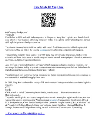 Case Study Of Yang Kee
(a) Company background
Yang Kee:
Established in 1990 and with its headquarters in Singapore, Yang Kee Logistics was founded with
only a fleet of two trucks as a trucking company. Today, it is a global supply chain logistics partner
with a global presence in eight countries.
They invest in many latest facilities, today, with over 1.2 million square feet of built–up area of
warehouses, they are one of the leading logistics and warehousing companies in Singapore.
The company currently has a team of over 400 Yang Kee network and employees, readied with
extensive skill and experience in a wide range of industries such as the polymer, chemical, consumer
and retail, and project logistics industries.
As a provider of complete logistics services within Singapore and across multiple countries, our
advantage lies in our ability to provide our customers convenient compact solutions. Other benefits
include quicker turnaround time and higher cost–viability.
Yang Kee is not only supported by top ocean and air freight transporters; they are also associated to
the most critical worldwide supply chain base.
In 2015, Yang Kee celebrated its twenty–fifth anniversary of entrepreneurial success in the logistics
industry.
(222)
CWT:
CWT, which is called 'Connecting World Trade', was founded ... Show more content on
Helpwriting.net ...
They offer total logistics services to companies worldwide. A complete logistics solutions provider,
we provide services encompassing Warehousing & Inventory Management, Distribution, LCL &
FCL Transportation, Cross Border Transportation, Container Freight Station (CFS), Container Yard
& Projects (Oil & Gas), Heavy Lift and Conventional Cargo Handling, Chemical Handling &
Storage, International Freight Forwarding, as well as Customs Clearance and Forwarding
... Get more on HelpWriting.net ...
 