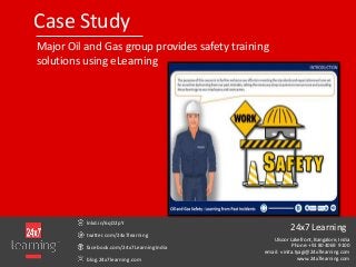 Case Study
Major Oil and Gas group provides safety training
solutions using eLearning
lnkd.in/6qD2pY
twitter.com/24x7learning
facebook.com/24x7LearningIndia
blog.24x7learning.com
24x7 Learning
Ulsoor Lakefront, Bangalore, India
Phone: +91 80 4069 9100
email: vinita.tyagi@24x7learning.com
www.24x7learning.com
 