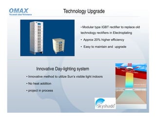 Technology Upgrade

                                         • Modular type IGBT rectifier to replace old

                                         technology rectifiers in Electroplating

                                         • Approx 20% higher efficiency

                                         • Easy to maintain and upgrade




       Innovative Day-lighting system
• Innovative method to utilize Sun’s visible light indoors

• No heat addition

• project in process
 
