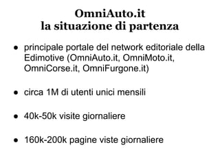 OmniAuto.it
       la situazione di partenza
● principale portale del network editoriale della
  Edimotive (OmniAuto.it, OmniMoto.it,
  OmniCorse.it, OmniFurgone.it)

● circa 1M di utenti unici mensili

● 40k-50k visite giornaliere

● 160k-200k pagine viste giornaliere
 
