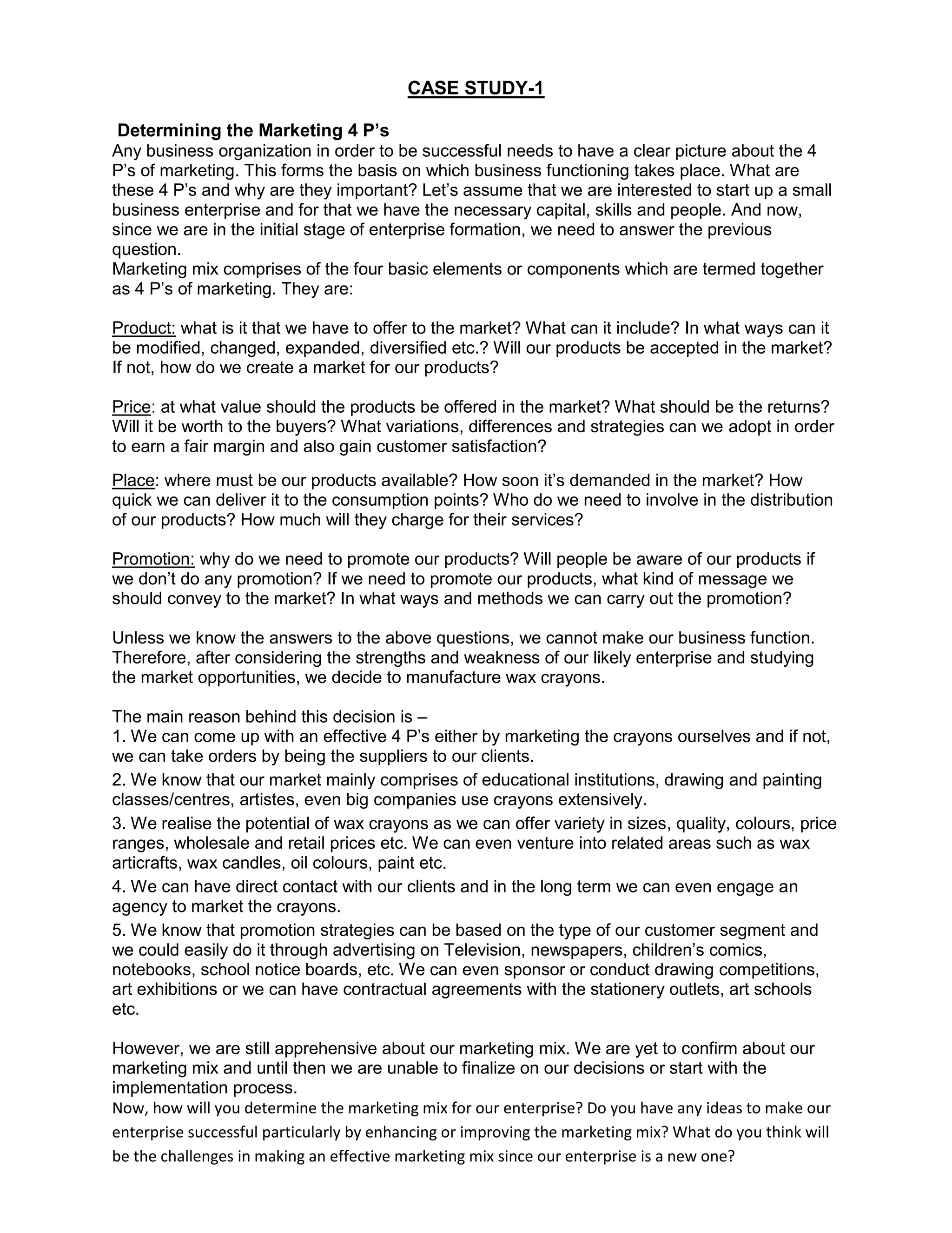 CASE STUDY-1<br /> Determining the Marketing 4 P’s <br />Any business organization in order to be successful needs to have a clear picture about the 4 P’s of marketing. This forms the basis on which business functioning takes place. What are these 4 P’s and why are they important? Let’s assume that we are interested to start up a small business enterprise and for that we have the necessary capital, skills and people. And now, since we are in the initial stage of enterprise formation, we need to answer the previous question. <br />Marketing mix comprises of the four basic elements or components which are termed together as 4 P’s of marketing. They are: <br />Product: what is it that we have to offer to the market? What can it include? In what ways can it be modified, changed, expanded, diversified etc.? Will our products be accepted in the market? If not, how do we create a market for our products? <br />Price: at what value should the products be offered in the market? What should be the returns? Will it be worth to the buyers? What variations, differences and strategies can we adopt in order to earn a fair margin and also gain customer satisfaction? <br />Place: where must be our products available? How soon it’s demanded in the market? How quick we can deliver it to the consumption points? Who do we need to involve in the distribution of our products? How much will they charge for their services? <br />Promotion: why do we need to promote our products? Will people be aware of our products if we don’t do any promotion? If we need to promote our products, what kind of message we should convey to the market? In what ways and methods we can carry out the promotion? <br />Unless we know the answers to the above questions, we cannot make our business function. Therefore, after considering the strengths and weakness of our likely enterprise and studying the market opportunities, we decide to manufacture wax crayons. <br />The main reason behind this decision is – <br />1. We can come up with an effective 4 P’s either by marketing the crayons ourselves and if not, we can take orders by being the suppliers to our clients. <br />2. We know that our market mainly comprises of educational institutions, drawing and painting classes/centres, artistes, even big companies use crayons extensively. <br />3. We realise the potential of wax crayons as we can offer variety in sizes, quality, colours, price ranges, wholesale and retail prices etc. We can even venture into related areas such as wax articrafts, wax candles, oil colours, paint etc. <br />4. We can have direct contact with our clients and in the long term we can even engage an agency to market the crayons. <br />5. We know that promotion strategies can be based on the type of our customer segment and we could easily do it through advertising on Television, newspapers, children’s comics, notebooks, school notice boards, etc. We can even sponsor or conduct drawing competitions, art exhibitions or we can have contractual agreements with the stationery outlets, art schools etc. <br />However, we are still apprehensive about our marketing mix. We are yet to confirm about our marketing mix and until then we are unable to finalize on our decisions or start with the implementation process. <br />Now, how will you determine the marketing mix for our enterprise? Do you have any ideas to make our enterprise successful particularly by enhancing or improving the marketing mix? What do you think will be the challenges in making an effective marketing mix since our enterprise is a new one?<br />