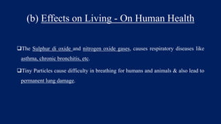 (b) Effects on Living - On Human Health
The Sulphur di oxide and nitrogen oxide gases, causes respiratory diseases like
asthma, chronic bronchitis, etc.
Tiny Particles cause difficulty in breathing for humans and animals & also lead to
permanent lung damage.
 