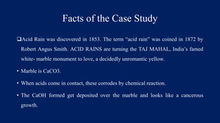 Facts of the Case Study
Acid Rain was discovered in 1853. The term “acid rain” was coined in 1872 by
Robert Angus Smith. ACID RAINS are turning the TAJ MAHAL, India’s famed
white- marble monument to love, a decidedly unromantic yellow.
• Marble is CaCO3.
• When acids come in contact, these corrodes by chemical reaction.
• The CaOH formed get deposited over the marble and looks like a cancerous
growth.
 